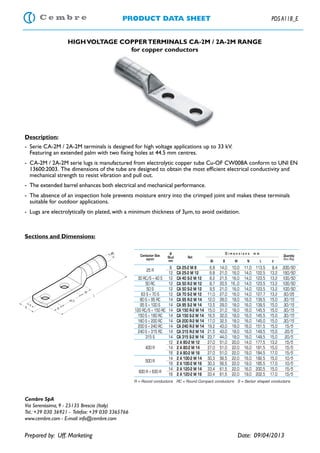 PRODUCT DATA SHEET PDS A118_E
HIGHVOLTAGE COPPERTERMINALS CA-2M / 2A-2M RANGE
for copper conductors
Description:
-	 Serie CA-2M / 2A-2M terminals is designed for high voltage applications up to 33 kV.
	 Featuring an extended palm with two fixing holes at 44.5 mm centres.
-	 CA-2M / 2A-2M serie lugs is manufactured from electrolytic copper tube Cu-OF CW008A conform to UNI EN
13600:2003. The dimensions of the tube are designed to obtain the most efficient electrical conductivity and
mechanical strength to resist vibration and pull out.
-	 The extended barrel enhances both electrical and mechanical performance.
-	 The absence of an inspection hole prevents moisture entry into the crimped joint and makes these terminals
suitable for outdoor applications.
-	 Lugs are electrolytically tin plated, with a minimum thickness of 3μm, to avoid oxidation.
Sections and Dimensions:
Cembre SpA
Via Serenissima, 9 - 25135 Brescia (Italy)
Tel.: +39 030 36921 - Telefax: +39 030 3365766
www.cembre.com - E-mail: info@cembre.com
Prepared by: Uff. Marketing								Date: 09/04/2013
R = Round conductors RC = Round Compact conductors S = Sector shaped conductors
Conductor Size
sqmm
Ø
Stud
mm
Ref.
D i m e n s i o n s m m
Quantity
Box/Bag
Øi B M N L d
25 R
8 CA 25-2 M 8 6,8 14,0 10,0 11,0 113,5 8,4 200/50
12 CA 25-2 M 12 6,8 21,0 16,0 14,0 122,5 13,2 150/50
30 RC/S ÷ 40 S 12 CA 40 S-2 M 12 8,2 21,5 16,0 14,0 123,5 13,2 100/50
50 RC 12 CA 50 R-2 M 12 8,7 20,5 16,,0 14,0 123,5 13,2 100/50
50 S 12 CA 50 S-2 M 12 9,5 21,0 16,0 14,0 123,5 13,2 100/50
63 S ÷ 70 S 12 CA 70 S-2 M 12 11,0 27,0 16,0 14,0 127,7 13,2 50/25
80 S ÷ 95 RC 14 CA 95 R-2 M 14 12,0 28,0 18,0 16,0 139,5 15,0 30/15
95 S ÷ 100 S 14 CA 95 S-2 M 14 13,5 29,0 18,0 16,0 139,5 15,0 30/15
120 RC/S ÷ 150 RC 14 CA 150 R-2 M 14 15,0 31,0 18,0 16,0 145,5 15,0 30/15
150 S ÷ 160 RC 14 CA 150 S-2 M 14 16,5 32,0 18,0 16,0 145,5 15,0 30/15
160 S ÷ 200 RC 14 CA 200 R-2 M 14 17,0 32,5 18,0 16,0 145,0 15,0 30/15
200 S ÷ 240 RC 14 CA 240 R-2 M 14 19,2 43,0 18,0 16,0 151,5 15,0 15/5
240 S ÷ 315 RC 14 CA 315 R-2 M 14 21,5 43,0 18,0 16,0 149,5 15,0 20/5
315 S 14 CA 315 S-2 M 14 23,7 44,0 18,0 16,0 149,5 15,0 20/5
400 R
12 2 A 80-2 M 12 27,0 51,0 20,0 14,0 177,5 13,2 15/5
14 2 A 80-2 M 14 27,0 51,0 22,0 16,0 181,5 15,0 15/5
16 2 A 80-2 M 16 27,0 51,0 22,0 19,0 184,5 17,0 15/5
500 R
14 2 A 100-2 M 14 30,3 56,5 22,0 16,0 182,5 15,0 10/5
16 2 A 100-2 M 16 30,3 56,5 22,0 19,0 185,5 17,0 10/5
600 R ÷ 630 R
14 2 A 120-2 M 14 33,4 61,5 22,0 16,0 200,5 15,0 15/5
16 2 A 120-2 M 16 33,4 61,5 22,0 19,0 202,5 17,0 15/5
 