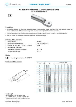 PRODUCT DATA SHEET PDS A9_E
AA-M MONOMETALLIC ALUMINIUM TERMINALS
for aluminium cables
Description:
- AA-M series terminals are made from aluminium tube of a purity equal or greater than 99,5%. The cross sectional area of the
annulus and the length of the barrel are designed to assure an extremely reliable electrical connection.
Features of the material:
- DESIGNATION : Al 99.50
- STANDARD OF REFERENCE : DIN 1712/1976 Teil 3
- ELECTRICAL RESISTANCEAT 20°C (␮ ⍀ • cm) : 2.874
- MECHANICAL FEATURES:
· BREAKING RESISTANCE (N/mm2
) : 85 ÷ 129
· STRETCHING AT 5 % : 10 ÷ 23
Marks:
- According the directive 2006/95/CE
Sections and dimensions:
Cembre SpA
Via Serenissima, 9 - 25135 Brescia (Italy)
Tel.: +39 030 36921 - Fax: +39 030 3365766
Web: www.cembre.com - Email: info@cembre.com
Prepared by: Marketing dept. Date: 29/05/2014
Conductor Size
sqmm
Ø
Stud
mm
Ref.
D i m e n s i o n s m m
Øi B M N L d
16 8 AA 16-M 8 5,5 21 13 11 77,0 8,4
25 8 AA 25-M 8 6,5 21 13 11 77,0 8,4
35
8 AA 35-M 8 8,0 23 13 11 77,5 8,4
10 AA 35-M 10 8,0 23 13 11 77,5 10,5
50
12 AA 50-M 12 9,0 26 16 14 91,0 13,2
14 AA 50-M 14 9,0 26 18 16 95,0 15,0
70
12 AA 70-M 12 11,0 27 16 14 91,0 13,2
14 AA 70-M 14 11,0 27 18 16 95,0 15,0
95
12 AA 95-M 12 12,5 27 16 14 91,0 13,2
14 AA 95-M 14 12,5 27 18 16 95,0 15,0
120
12 AA 120-M 12 13,7 35 16 14 115,0 13,2
14 AA 120-M 14 13,7 35 18 16 119,0 15,0
150
12 AA 150-M 12 15,5 34 16 14 115,0 13,2
14 AA 150-M 14 15,5 34 18 16 119,0 15,0
185
12 AA 185-M 12 17,0 42 20 14 122,0 13,2
14 AA 185-M 14 17,0 42 22 16 126,0 15,0
240
12 AA 240-M 12 19,5 44 20 14 122,0 13,2
14 AA 240-M 14 19,5 44 22 16 126,0 15,0
300
12 AA 300-34 M 12 22,5 47 22 14 130,0 13,2
14 AA 300-34 M 14 22,5 47 22 16 132,0 15,0
16 AA 300-34 M 16 22,5 47 22 17 133,0 17,0
16 AA 300-M 16 23,3 54 19 17 172,0 17,0
400 16 AA 400-M 16 26,0 56 19 17 172,0 17,0
500 16 AA 500-40 M 16 29,1 57 22 19 177,0 17,0
630 16 AA 630-M 16 32,5 70 22 19 177,0 17,0
 