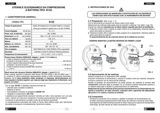 ITALIANO

ESPAÑOL

UTENSILE OLEODINAMICO DA COMPRESSIONE
A BATTERIA TIPO B15D

2.	INSTRUCCIONES DE USO

1. 	CARATTERISTICHE GENERALI

Campo di applicazione:
Forza sviluppata 	

Peso con batteria 	
Motore 	

Batteria tipo CB9620H	
Alim. caricabatteria 	
Olio consigliato:
Sicurezza:

Con la herramienta en posición de reposo opere como sigue:
Seleccionar las matrices adecuadas para la conexión a efectuar, (ver tabla 1 pag. 23).
Insertar las matrices iniciando por la matriz inferior (aquella que tiene la hendidura):
1	 Presionar el botón (62) e insertar la matriz inferior en su alojamiento, entonces dejar el
	 botón para fijarla en posición.
2	 Presionar el botón (65) e insertar la matriz superior en su alojamiento, entonces soltar el
	 botón para fijarla en posición.
	 El posicionamiento de las matrices dentro de la cabeza es unívoco.

adatto all'installazione di connettori elettrici a compres-

Press. nom. di esercizio	
Dimensioni LxLxA 	

2.1) Preparación (Ref. a Fig. 1, 2)

B15D

UTENSILE TIPO:

kN (sh ton):

bar (psi):

mm (inches):
kg (lbs):

Volt DC:

Volt / Ah:

Volt / Hz:

Temperatura di funzionamento:

m

LAS OPERACIONES DE INSERCIÓN O SUSTITUCIÓN DE LAS MATRICES
TIENEN QUE SER EFECTUADAS CON LA HERRAMIENTA SIN BATERÍA

sione per conduttori in genere fino a 16 mm2 (6 AWG)
15 (1.7)

340 (4,900)

320 x 117 x 66 (12.6 x 4.6 x 2.6)
1,68 (3.7)

	 SIEMPRE INSERTAR LA MATRIZ INFERIOR EN PRIMER LUGAR

9.6

9.6 / 2.0 Ni-MH
220 - 240 / 50 - 60

65

1

AGIP ARNICA 22 o ESSO INVAROL EP22 o equivalenti.

2

orificio

MATRIZ
INFERIOR

l’utensile è munito di valvola di massima pressione.
-15°C a +40°C (+5°F a +104°F)

Rumore Aereo (Direttiva 2006/42/CE, allegato 1, punto 1.7.4.2, lettera u)
–	 Il livello di pressione acustica continuo equivalente
	 ponderato A nel posto di lavoro LpA è pari a................................................................66,8 dB (A)
.
–	 Il valore massimo della pressione acustica istantanea
	 ponderata C nel posto di lavoro LpCPeak è...................................................................< 130 dB (C)
–	 Il livello di potenza acustica emessa dalla macchina
	LWA è pari a.....................................................................................................................75 dB (A)
.
Rischi dovuti alle vibrazioni (Direttiva 2006/42/CE, allegato 1, punto 2.2.1.1)
Rilievi condotti, secondo le indicazioni delle Norme UNI ENV 25349 e UNI EN 28662 parte 1a,
in condizioni di utilizzo ampiamente rappresentative rispetto a quelle normalmente riscontrabili,
attestano che il valore quadratico medio ponderato, in frequenza, dell'accelerazione cui
sono esposte le membra superiori, per ciascuno degli assi biodinamici di riferimento, non
supera i 2,5 m/sec2.
Con la sigla “B15D” si identifica l'assieme formato da:
–	 Utensile base completo di batteria.
–	 Batteria di riserva
–	 Caricabatterie completo di adattatore CBA96-144
–	 Valigetta di contenimento VAL P22
L'operatore può agevolmente azionare l'utensile per tutto il ciclo operativo con una sola
mano, mentre con l'altra può mantenere il corretto posizionamento del connettore.
Il pulsante di azionamento è protetto contro gli avviamenti accidentali.
La visualizzazione automatica del livello di carica della batteria dopo ogni operazione
permette di conoscere immediatamente l'autonomia residua.
19

MATRIZ
SUPERIOR

hendidura

62

2.2) Aproximación de las matrices
Insertar la batería en su alojamiento (Ref. a § 2.8).

FIG. 2

Empuñar firmemente la herramienta y colocar el conector entre las matrices, alineando
la zona a comprimir con la marca de las matrices.
Apretar el pulsador de accionamiento (3) hasta acercar las matrices al conector sin
comprimirlo, entonces dejar el pulsador (3): el conector quedará bloqueado gracias a
un sistema adecuado a facilitar su posicionamiento sin deformarlo.
Asegúrese de que las matrices se encuentran exactamente en correspondencia con
lazona a comprimir; en caso contrario, vuélvala a abrir, siguiendo las instrucciones
	
del punto 2.4 y vuelva a colocar el conector.

2.3)	Compresión

–	 Introduca el conductor en el conector y apretar el pulsador de accionamiento (3):
	 el pistón avanzará progresivamente hasta llevar las matrices a chocarse entre ellas.
	 Aconsejamos de todas maneras accionar el motor hasta que la válvula de sobrepresión
	 intervenga, de esta válvula se notará claramente el arranque.
16

 