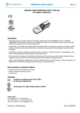 PRODUCT DATA SHEET PDS A11_E
COPPER TUBE CRIMPING LUGS TYPE AM
for copper conductors
Description:
-	 A-M series lugs are manufactured from electrolytic copper tube Cu-OF CW008A conform to UNI EN
13600:2003. The dimensions of the tube are designed to obtain the most efficient electrical conductivity and
mechanical strength to resist vibration and pull out.
-	 Cembre lugs are annealed to guarantee optimum ductility which is an absolute necessity for connectors which
will have to withstand the severe deformation arising when compressed and any bending of the palm during
installation.
-	 In applications subject to vibration, terminals still have to perform a reliable connection, annealing plays a vital
role in avoiding cracking or breaks between the barrel and palm.
-	 The presence of an inspection hole facilitates full insertion of the conductor, whilst the barrel length has been
designed to allow easy and accurate positioning of the dies during the crimping operation.
-	 Lugs are electrolytically tin plated with a minimum thickness of 3μm to avoid oxidation. A-M series lugs form an
important part of Cembre crimping systems for power carrying conductors.
Each connector is marked as follows:
-	 Cembre trade mark and reference number.
-	 Nature and size of conductor (mm2
).
-	 Ø stud (mm).
Markings:
		 - Conform to products norm IEC 61238-1
		 - BT Directive 2006/95/CE
	
	
	- According to UL 486A standard (file E125401)
Cembre SpA
Via Serenissima, 9 - 25135 Brescia (Italy)
Tel.: +39 030 36921 - Fax: +39 030 3365766
Web: www.cembre.com - Email: info@cembre.com
Prepared by: Marketing dept.								 Date: 07/05/2014
File no. E125401
File no. E125401
 