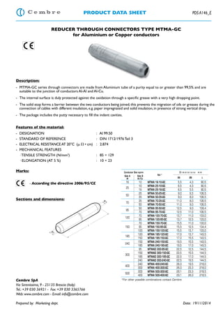 PRODUCT DATA SHEET PDS A146_E
REDUCER THROUGH CONNECTORS TYPE MTMA-GC
for Aluminium or Copper conductors
Description:
- MTMA-GC series through connectors are made from Aluminium tube of a purity equal to or greater than 99,5% and are
suitable to the junction of conductors Al-Al and Al-Cu.
Features of the material:
- DESIGNATION : Al 99.50
- STANDARD OF REFERENCE : DIN 1712/1976 Teil 3
- ELECTRICAL RESISTANCEAT 20°C (␮ ⍀ • cm) : 2.874
- MECHANICAL FEATURES
· TENSILE STRENGTH (N/mm2
) : 85 ÷ 129
· ELONGATION (AT 5 %) : 10 ÷ 23
Marks:
- According the directive 2006/95/CE
Sections and dimensions:
Cembre SpA
Via Serenissima, 9 - 25135 Brescia (Italy)
Tel.: +39 030 36921 - Fax: +39 030 3365766
Web: www.cembre.com - Email: info@cembre.com
Prepared by: Marketing dept. Date: 19/11/2014
*For other possible combinations contact Cembre
Conductor Size sqmm
Ref.*
D i m e n s i o n s m m
Side A
Al
Side B
Al/Cu ØA ØB L
16 10 MTMA 16-10-GC 5,5 4,3 90,5
25
10 MTMA 25-10-GC 6,5 4,3 90,5
16 MTMA 25-16-GC 6,5 5,5 90,5
50
25 MTMA 50-25-GC 9,0 6,5 106,5
35 MTMA 50-35-GC 9,0 8,0 106,5
70
35 MTMA 70-35-GC 11,0 8,0 106,5
50 MTMA 70-50-GC 11,0 9,0 106,5
95
50 MTMA 95-50-GC 12,5 9,0 109,4
70 MTMA 95-70-GC 12,5 11,0 106,5
120
70 MTMA 120-70-GC 13,7 11,0 133,0
95 MTMA 120-95-GC 13,7 12,5 133,0
70 MTMA 150-70-GC 15,5 11,0 133,0
150 95 MTMA 150-95-GC 15,5 12,5 134,4
120 MTMA 150-120-GC 15,5 13,7 133,0
185
120 MTMA 185-120-GC 17,0 13,7 143,5
150 MTMA 185-150-GC 17,0 15,5 143,5
240
150 MTMA 240-150-GC 19,5 15,5 143,5
185 MTMA 240-185-GC 19,5 17,0 143,5
300
95 MTMAD 300-95-GC 22,5 12,5 144,5
150 MTMAD 300-150-GC 22,5 15,5 144,5
185 MTMAD 300-185-GC 22,5 17,0 144,5
240 MTMAD 300-240-GC 22,5 19,5 144,5
400
240 MTMA 400-240-GC 26,0 19,5 218,0
300 MTMA 400-300-GC 26,0 23,3 218,0
500
300 MTMA 500-300-GC 29,1 23,3 218,5
400 MTMA 500-400-GC 29,1 26,0 218,5
 