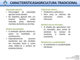 Agricultura
Disciplina: Geografia
Colégio Conciliar de Maria Imaculada
Luís Ferreira
População agrícola:
• Percentagem de população
agrícola muito elevada.
• Os trabalhos agrícola têm um
caracter familiar, sendo
realizado pelos diferentes
membros da família ou da tribo.
Sistema de cultura:
• Predomina a policultura.
• Num caso, os sistemas são
extensivos noutro são
intensivos.
Rendimento e produtividade:
• O rendimento e a produtividade
são baixos.
Relação com os mercados:
• A relação dos agricultores com
os mercados, para venda de
produtos ou compra de
sementes, é restrita ou
inexistente.
Destino da produção:
• A produção agrícola destina-se,
quase na totalidade, ao
autoconsumo.
• Esporadicamente ocorrem
excedentes que são vendidos
em mercados locais e, como
volta, obtêm-se a compra de
produtos básicos.
 