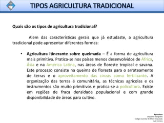 Quais são os tipos de agricultura tradicional?
Alem das características gerais que já estudaste, a agricultura
tradicional pode apresentar diferentes formas:
• Agricultura itinerante sobre queimada – É a forma de agricultura
mais primitiva. Pratica-se nos países menos desenvolvidos de África,
Ásia e na América Latina, nas áreas de floreste tropical e savana.
Este processo consiste na queima de floresta para o arroteamento
de terras e o aproveitamento das cinzas como fertilizante. A
organização das terras é comunitária, as técnicas agrícolas e os
instrumentos são muito primitivos e pratica-se a policultura. Existe
em regiões de fraca densidade populacional e com grande
disponibilidade de áreas para cultivo.
Agricultura
Disciplina: Geografia
Colégio Conciliar de Maria Imaculada
Luís Ferreira
 