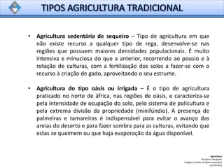 • Agricultura sedentária de sequeiro – Tipo de agricultura em que
não existe recurso a qualquer tipo de rega, desenvolve-se nas
regiões que possuem maiores densidades populacionais. É muito
intensiva e minuciosa do que a anterior, recorrendo ao pousio e à
rotação de culturas, com a fertilização dos solos a fazer-se com o
recurso à criação de gado, aproveitando o seu estrume.
• Agricultura do tipo oásis ou irrigada – É o tipo de agricultura
praticado no norte de áfrica, nas regiões de oásis, e caracteriza-se
pela intensidade de ocupação do solo, pelo sistema de policultura e
pela extrema divisão da propriedade (minifúndio). A presença de
palmeiras e tamareiras é indispensável para evitar o avanço das
areias do deserto e para fazer sombra para as culturas, evitando que
estas se queimem ou que haja evaporação da água disponível.
Agricultura
Disciplina: Geografia
Colégio Conciliar de Maria Imaculada
Luís Ferreira
 