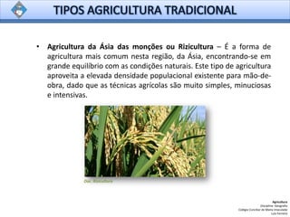 • Agricultura da Ásia das monções ou Rizicultura – É a forma de
agricultura mais comum nesta região, da Ásia, encontrando-se em
grande equilíbrio com as condições naturais. Este tipo de agricultura
aproveita a elevada densidade populacional existente para mão-de-
obra, dado que as técnicas agrícolas são muito simples, minuciosas
e intensivas.
Agricultura
Disciplina: Geografia
Colégio Conciliar de Maria Imaculada
Luís Ferreira
Doc. Rizicultura
 