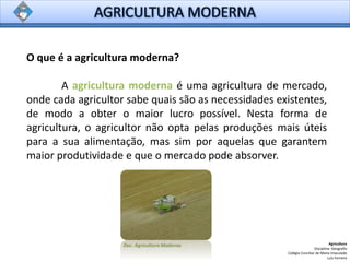 O que é a agricultura moderna?
A agricultura moderna é uma agricultura de mercado,
onde cada agricultor sabe quais são as necessidades existentes,
de modo a obter o maior lucro possível. Nesta forma de
agricultura, o agricultor não opta pelas produções mais úteis
para a sua alimentação, mas sim por aquelas que garantem
maior produtividade e que o mercado pode absorver.
Agricultura
Disciplina: Geografia
Colégio Conciliar de Maria Imaculada
Luís Ferreira
Doc. Agricultura Moderna
 