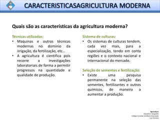 Quais são as características da agricultura moderna?
Agricultura
Disciplina: Geografia
Colégio Conciliar de Maria Imaculada
Luís Ferreira
Técnicas utilizadas:
• Maquinas e outras técnicas
modernas no domínio da
irrigação, da fertilização, etc…
• A agricultura é cientifica pois
recorre a investigações
laboratoriais de forma a permitir
progressos na quantidade e
qualidade de produção.
Sistema de culturas:
• Os sistemas de culturas tendem,
cada vez mais, para a
especialização, tendo em conta
regiões e o contexto nacional e
internacional do mercado.
Seleção de sementes e fertilização:
• Existe uma pesquisa
permanente na seleção das
sementes, fertilizantes e outros
químicos, de maneira a
aumentar a produção.
 
