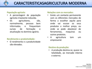 Agricultura
Disciplina: Geografia
Colégio Conciliar de Maria Imaculada
Luís Ferreira
População agrícola:
• A percentagem de população
agrícola é bastante reduzida.
• Os agricultores, são,
normalmente, pessoas bem
informadas, e frequentam
cursos de formação e
atualização no domínio agrário.
Relações com os mercados:
• Existe um contacto permanente
com os diferentes mercados de
forma a escolher aquilo para
onde vai escoar os seus
produtos a melhor preço, ou
onde se pode abastecer de
ferramentas, maquinas ou
outros produtos.
• A agricultura tem um
empresarial.Rendimento e produtividade:
• O rendimento e a produtividade
são elevados.
Destino da produção:
• A produção destina-se, quase na
totalidade, ao mercado interno
e externo.
 