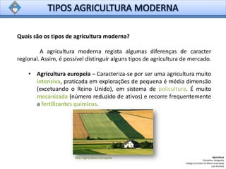 Quais são os tipos de agricultura moderna?
A agricultura moderna regista algumas diferenças de caracter
regional. Assim, é possível distinguir alguns tipos de agricultura de mercado.
• Agricultura europeia – Caracteriza-se por ser uma agricultura muito
intensiva, praticada em explorações de pequena é média dimensão
(excetuando o Reino Unido), em sistema de policultura. É muito
mecanizada (número reduzido de ativos) e recorre frequentemente
a fertilizantes químicos.
Agricultura
Disciplina: Geografia
Colégio Conciliar de Maria Imaculada
Luís Ferreira
Doc. Agricultura Europeia
 