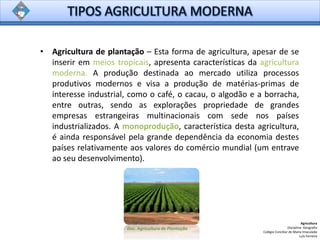 • Agricultura de plantação – Esta forma de agricultura, apesar de se
inserir em meios tropicais, apresenta características da agricultura
moderna. A produção destinada ao mercado utiliza processos
produtivos modernos e visa a produção de matérias-primas de
interesse industrial, como o café, o cacau, o algodão e a borracha,
entre outras, sendo as explorações propriedade de grandes
empresas estrangeiras multinacionais com sede nos países
industrializados. A monoprodução, característica desta agricultura,
é ainda responsável pela grande dependência da economia destes
países relativamente aos valores do comércio mundial (um entrave
ao seu desenvolvimento).
Agricultura
Disciplina: Geografia
Colégio Conciliar de Maria Imaculada
Luís Ferreira
Doc. Agricultura de Plantação
 