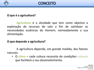 O que é a agricultura?
Agricultura é a atividade que tem como objetivo a
exploração de recursos do solo a fim de satisfazer as
necessidades essências do Homem, nomeadamente a sua
alimentação.
O que depende a agricultura?
A agricultura depende, em grande medida, dos fatores
naturais:
• O clima – cada cultura necessita de condições naturais
que facilitem o seu desenvolvimento.
Agricultura
Disciplina: Geografia
Colégio Conciliar de Maria Imaculada
Luís Ferreira
 