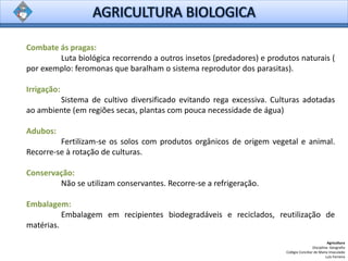 Agricultura
Disciplina: Geografia
Colégio Conciliar de Maria Imaculada
Luís Ferreira
Combate ás pragas:
Luta biológica recorrendo a outros insetos (predadores) e produtos naturais (
por exemplo: feromonas que baralham o sistema reprodutor dos parasitas).
Irrigação:
Sistema de cultivo diversificado evitando rega excessiva. Culturas adotadas
ao ambiente (em regiões secas, plantas com pouca necessidade de água)
Adubos:
Fertilizam-se os solos com produtos orgânicos de origem vegetal e animal.
Recorre-se à rotação de culturas.
Conservação:
Não se utilizam conservantes. Recorre-se a refrigeração.
Embalagem:
Embalagem em recipientes biodegradáveis e reciclados, reutilização de
matérias.
 