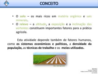 • O solo – os mais ricos em matéria orgânica e sais
minerais.
• O relevo – a altitude, a exposição e a inclinação das
vertentes constituem importantes fatores para a prática
agrícola.
Esta atividade depende também de fatores humanos,
como os sistemas económicos e políticos, a densidade da
população, as técnicas de trabalho e os meios utilizados.
Agricultura
Disciplina: Geografia
Colégio Conciliar de Maria Imaculada
Luís Ferreira
Doc. Solo Agrícola
 