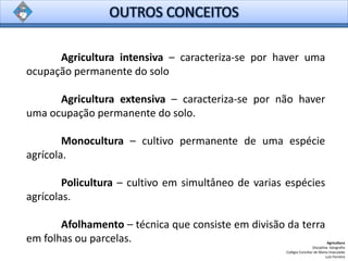 Agricultura intensiva – caracteriza-se por haver uma
ocupação permanente do solo
Agricultura extensiva – caracteriza-se por não haver
uma ocupação permanente do solo.
Monocultura – cultivo permanente de uma espécie
agrícola.
Policultura – cultivo em simultâneo de varias espécies
agrícolas.
Afolhamento – técnica que consiste em divisão da terra
em folhas ou parcelas. Agricultura
Disciplina: Geografia
Colégio Conciliar de Maria Imaculada
Luís Ferreira
 