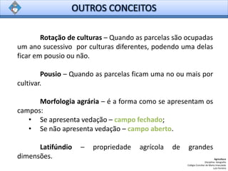 Rotação de culturas – Quando as parcelas são ocupadas
um ano sucessivo por culturas diferentes, podendo uma delas
ficar em pousio ou não.
Pousio – Quando as parcelas ficam uma no ou mais por
cultivar.
Morfologia agrária – é a forma como se apresentam os
campos:
• Se apresenta vedação – campo fechado;
• Se não apresenta vedação – campo aberto.
Latifúndio – propriedade agrícola de grandes
dimensões. Agricultura
Disciplina: Geografia
Colégio Conciliar de Maria Imaculada
Luís Ferreira
 