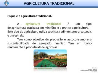 O que é a agricultura tradicional?
A agricultura tradicional é um tipo
de agricultura praticada em minifúndio e pratica a policultura.
Este tipo de agricultura utiliza técnicas rudimentares artesanais
e ancestrais.
Tem como objetivo de produção o autoconsumo e a
sustentabilidade do agregado familiar. Tem um baixo
rendimento e produtividade agrícolas.
Agricultura
Disciplina: Geografia
Colégio Conciliar de Maria Imaculada
Luís Ferreira
Doc. Agricultura Tradicional
 