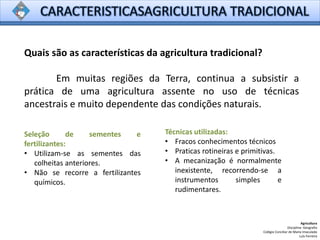 Quais são as características da agricultura tradicional?
Em muitas regiões da Terra, continua a subsistir a
prática de uma agricultura assente no uso de técnicas
ancestrais e muito dependente das condições naturais.
Agricultura
Disciplina: Geografia
Colégio Conciliar de Maria Imaculada
Luís Ferreira
Seleção de sementes e
fertilizantes:
• Utilizam-se as sementes das
colheitas anteriores.
• Não se recorre a fertilizantes
químicos.
Técnicas utilizadas:
• Fracos conhecimentos técnicos
• Praticas rotineiras e primitivas.
• A mecanização é normalmente
inexistente, recorrendo-se a
instrumentos simples e
rudimentares.
 