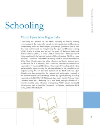 Annual Report 2012-2013

 Schooling
Virtual Open Schooling in India
Considering the potential of the Open Schooling to increase learning
opportunities of the youths who missed out schooling in their childhood, and
other working adults and disadvantaged groups to get quality education at their
door-step and the need for strengthening the Open and Distance Learning
(ODL) System at school level to meet the goals of Rashtriya Madhyamik
Shiksha Abhiyan (RMSA) in India, CEMCA entered into a Memorandum of
Understanding with the National Institute of Open Schooling (NIOS) to create
and foster a system of Virtual Open Schooling (VOS) in India that would serve
all the Open Schools to provide online education and thereby increase access
to education for all at secondary level. A national consultation workshop was
organised on 16 October 2012 to discuss the concept of Virtual Open Schooling,
and a feasibility report covering the recommendations of the consultation was
prepared during 2012-13. The staff members of the NIOS and State Open
Schools were also sensitised to the concepts and technologies proposed in
the feasibility report for VOS through a three day capacity building workshop
organised at the IUC-TEFED Multimedia Lab, Indira Gandhi National Open
University from 11-13 February 2013. The VOS envisages creation of a
platform to offer online education by integrating NIOS’s already existing IT
infrastructure, such as the Online Admission, On-Demand Examination, OER
portal, and the Moodle LMS.

5

 