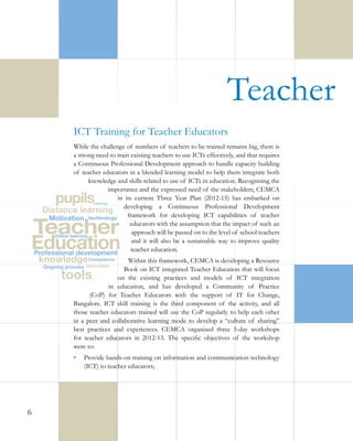 Teacher 
ICT Training for Teacher Educators
While the challenge of numbers of teachers to be trained remains big, there is
a strong need to train existing teachers to use ICTs effectively, and that requires
a Continuous Professional Development approach to handle capacity building
of teacher educators in a blended learning model to help them integrate both
knowledge and skills related to use of ICTs in education. Recognising the
importance and the expressed need of the stakeholders, CEMCA
in its current Three Year Plan (2012-15) has embarked on
developing a Continuous Professional Development
framework for developing ICT capabilities of teacher
educators with the assumption that the impact of such an
approach will be passed on to the level of school teachers
and it will also be a sustainable way to improve quality
teacher education.
Within this framework, CEMCA is developing a Resource
Book on ICT integrated Teacher Education that will focus
on the existing practices and models of ICT integration
in education, and has developed a Community of Practice
(CoP) for Teacher Educators with the support of IT for Change,
Bangalore. ICT skill training is the third component of the activity, and all
those teacher educators trained will use the CoP regularly to help each other
in a peer and collaborative learning mode to develop a “culture of sharing”
best practices and experiences. CEMCA organised three 5-day workshops
for teacher educators in 2012-13. The specific objectives of the workshop
were to:
•	 Provide hands-on training on information and communication technology
(ICT) to teacher educators;

6

 