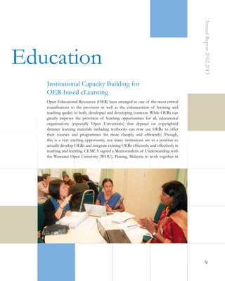 Annual Report 2012-2013

 Education
Institutional Capacity Building for
OER-based eLearning
Open Educational Resources (OER) have emerged as one of the most critical
contributions to the provision as well as the enhancement of learning and
teaching quality in both, developed and developing contexts. While OERs can
greatly improve the provision of learning opportunities for all, educational
organisations (especially Open Universities) that depend on copyrighted
distance learning materials including textbooks can now use OERs to offer
their courses and programmes far more cheaply and efficiently. Though,
this is a very exciting opportunity, not many institutions are in a position to
actually develop OERs and integrate existing OERs efficiently and effectively in
teaching and learning. CEMCA signed a Memorandum of Understanding with
the Wawasan Open University (WOU), Penang, Malaysia to work together in

9

 