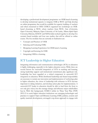 developing a professional development programme on OER-based eLearning
to develop institutional capacity to integrate OER at WOU and help develop
an online programme that would be available for capacity building of teachers
and others interested in OER. CEMCA organised two workshops on OERbased eLearning at WOU, where teachers from WOU, Asia eUniversity,
Open University, Malaysia, Open University of Sri Lanka, Allama Iqbal Open
University, Pakistan, IGNOU and NIOS, India worked together to develop five
scenario based modules and four case studies, that will be offered as online
course. The five modules that are currently in finalisation are:
•	 Concepts and Practices of OER
•	 Selecting and Evaluating OERs
•	 Designing Learning Experiences for OER-based e-Learning
•	 Copyright and licensing for OER
•	 Integrating OER in e-learning

ICT Leadership in Higher Education
Integrating information and communication technologies (ICTs) in education
is highly challenging, especially in the higher education sector. While there are
several factors for successful integration of ICTs in teaching and learning,
strong leadership support and institutional commitment play significant role.
Leadership has been regarded as a critical component in successful ICT
integration in education. While distributed leadership and shared responsibility
are necessary to sustain any innovation and implementation of technology plan
in higher education, the vision of leadership with reference to ICTs become
important in taking initiatives, and develop action plan for implementation. A
successful ICT leader in education should be able to lead from the front to
not only give vision, but also manage change and influence major stakeholders
buy-in. With this background, CEMCA within its Three Year Plan (TYP)
2012-15 to assist higher education institutions use emerging technologies and
practices to support Open and Distance Learning (ODL) policies, systems and
quality materials development, envisaged a top-down approach to engage with

10

 