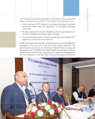 •	 Create awareness of ICT integration in teaching and learning by sensitising
institutional leaders about the importance of developing technology
master plan.
•	 Provide a platform for institutional leaders to discuss issues related to use
of ICTs in teaching and learning in higher education.

Annual Report 2012-2013

Vice Chancellors and educational leaders in Universities in Asia, starting with
Indian universities in the year 2012-13. The objectives of the initiative are to:

•	 Assist the participant leaders to develop strategic plan and roadmap for ICT
application in all activities of the university.
CEMCA partnered with the Dr. B.R. Ambedkar Open University (Dr. BRAOU),
Hyderabad to host the event as part of its three decade celebration. The
Inter-University Consortium for Technology Enabled Flexible Learning and
Development (IUC-TEFED) at the Indira Gandhi National Open University
(IGNOU) came forward to be a strong partner to support the participation of
the Vice Chancellors of the State Open Universities in India, and the British

11

 