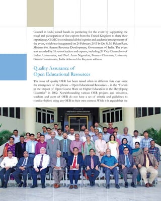 Council in India joined hands in partnering for the event by supporting the
travel and participation of five experts from the United Kingdom to share their
experiences. CEMCA coordinated all the logistics and academic arrangements of
the event, which was inaugurated on 24 February 2013 by Dr. M.M. Pallam Raju,
Minister for Human Resource Development, Government of India. The event
was attended by 35 senior leaders and experts, including 20 Vice Chancellors of
Indian Universities, and Prof. Arun Nigavekar, Former Chairman, University
Grants Commission, India delivered the Keynote address.

Quality Assurance of
Open Educational Resources
The issue of quality OER has been raised often in different fora ever since
the emergence of the phrase – Open Educational Resources – in the “Forum
in the Impact of Open Course Ware on Higher Education in the Developing
Countries” in 2002. Notwithstanding various OER projects and initiatives,
teachers and users of OER do not have a set of criteria and guidelines to
consider before using any OER in their own context. While it is argued that the

12

 