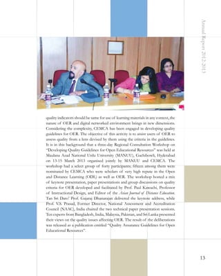Annual Report 2012-2013

quality indicators should be same for use of learning materials in any context, the
nature of OER and digital networked environment brings in new dimensions.
Considering the complexity, CEMCA has been engaged in developing quality
guidelines for OER. The objective of this activity is to assist users of OER to
assess quality from a lens devised by them using the criteria in the guidelines.
It is in this background that a three-day Regional Consultation Workshop on
“Developing Quality Guidelines for Open Educational Resources” was held at
Maulana Azad National Urdu University (MANUU), Gachibowli, Hyderabad
on 13-15 March 2013 organised jointly by MANUU and CEMCA. The
workshop had a select group of forty participants; fifteen among them were
nominated by CEMCA who were scholars of very high repute in the Open
and Distance Learning (ODL) as well as OER. The workshop hosted a mix
of keynote presentation, paper presentations and group discussions on quality
criteria for OER developed and facilitated by Prof. Paul Kawachi, Professor
of Instructional Design, and Editor of the Asian Journal of Distance Education.
Tan Sri Dato’ Prof. Gajaraj Dhanarajan delivered the keynote address, while
Prof. V.S. Prasad, Former Director, National Assessment and Accreditation
Council (NAAC), India chaired the two technical paper presentation sessions.
Ten experts from Bangladesh, India, Malaysia, Pakistan, and Sri Lanka presented
their views on the quality issues affecting OER. The result of the deliberations
was released as a publication entitled “Quality Assurance Guidelines for Open
Educational Resources”.

13

 