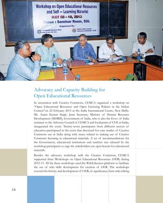 Advocacy and Capacity Building for
Open Educational Resources
In association with Creative Commons, CEMCA organised a workshop on
“Open Educational Resources and Open Licensing Policies in the Indian
Context”on 22 February 2013 at the India International Centre, New Delhi.
Mr. Anant Kumar Singh, Joint Secretary, Ministry of Human Resource
Development (MHRD), Government of India, who is also the Govt. of India
nominee to the Advisory Council of CEMCA and focal point of COL in India,
inaugurated the event. Twenty-seven participants from different sectors of
education participated in the event that discussed five case studies of Creative
Commons use in India along with issues related to making use of Creative
Commons licensing in educational materials. A set of recommendations for
the Government, educational institutions and teachers was released by the
workshop participants to urge the stakeholders use open license for educational
materials.
Besides the advocacy workshop with the Creative Commons, CEMCA
supported three Workshops on Open Educational Resources (OER) during
2012-13. All the three workshops used the WikiEducator platform to facilitate
the use of wiki skills development for creation of OER. The workshops
covered the history and development of OER, its significance, basic wiki editing

14

 