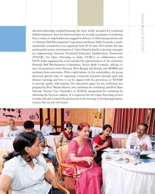 Annual Report 2012-2013

directed technology-enabled learning) has been widely accepted for vocational
skill development, there has been resistance for its wide acceptance. Considering
that a variety of stakeholders are engaged in delivery of skill training and the role
of National Skill Development Corporation and Sector Skills Councils, a multistakeholder consultation was organised from 20-21 June 2013 amidst the rain
and beautiful serene environment of Vypin Island at Kochi to develop strategies
on implementing National Vocational Education Qualifications Framework
(NVEQF) for Open Schooling in India. CEMCA in collaboration with
NIOS, India organised the event attended by representatives of the industries,
National Skill Development Corporation, Sector Skills Councils, officials of
state Governments from Haryana, West Bengal and Kerala, and MHRD, and
academia from universities. With a right balance of the stakeholders, the group
discussed specific ways of organising vocational education through open and
distance learning, and how it can be aligned with the provisions of NVEQF
to provide quality skill training. The discussion paper for the workshop was
prepared by Prof. Mohan Menon, who facilitated the workshop, and Prof. Ram
Takwale, Former Vice Chancellor of IGNOU inaugurated the workshop by
delivering the Keynote address. It is expected that the Open Schooling system
in India will take forward the discussions in the meeting to develop appropriate
courses that are job-role based.

19

 