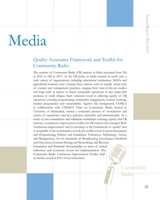 Annual Report 2012-2013

 Media
Quality Assurance Framework and Toolkit for
Community Radio
The number of Community Radio (CR) stations in India increased from 126
in 2012 to 148 in 2013. As the CR policy in India entered its tenth year, a
wide variety of organisations, including educational institutions, NGOs and
agricultural institutes were running these stations with an equally varied style
of content and management practices, ranging from state-of-the-art studios
and huge staff in metros to barely sustainable operations in tiny make-shift
premises in small villages. Such variations result in affecting quality of CR
operations covering programming, community engagement, content sourcing,
funded programmes and sustainability. Against this background, CEMCA
in collaboration with UNESCO Chair on Community Media located at
University of Hyderabad, started a systematic process of consultation and
review of experiences and best practices nationally and internationally. As a
result of two consultation and validation workshops covering experts and CR
stations, a continuous improvement toolkit for CR stations has emerged. With
‘continuous improvement’ and ‘co-learning’ as the foundations of ‘quality’ that
is acceptable to the communities served, the toolkit covers Content Generation
and Programming, Policies and Guidelines, Volunteers, Technology: Access
and Management, On-Air Standards of Broadcasting, Governance, Feedback
and Grievances, Content-Sharing and Networking, and Revenue
Generation and Financial Accountability as areas of critical
reflections and systematic review for implementation. The
Community Radio Continuous Improvement Toolkit shall
be further tested in 2013-14 for refinement.

21

 