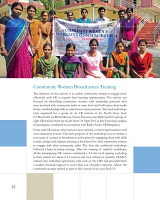 Community Women Broadcasters Training
The objective of this activity is to enable community women to engage more
effectively with CR to expand their learning opportunities. The activity was
focused on identifying community women with leadership potential who
were involved with community radio at some level and build upon their media
literacy and leadership skills to train them as master trainers. Two such workshops
were organised for a group of six CR stations in the North Zone from
6-9 March 2013 at Barbet Resort, Sohna, Haryana, near Delhi and for a group of
eight CR stations from the South from 1-4 April 2013 at Jain University campus
in Kanakpura, conducted in association with Radio Active CR Bengaluru.
From each CR station, three persons were selected, a station representative and
two community women. The main purpose of the workshops was to nurture a
core team of women as broadcasters and trainers by equipping them with skills
to plan, design and organise training at local level for other community women
to engage with their community radio. The four day residential workshops
followed a learn-by-doing strategy. After the training of trainer’s workshops,
all the participating CR stations conducted a 3-4 day local training workshop
at their station for about 8-10 women and men (wherever needed). CEMCA
entered into individual agreements with each of the CRS and provided them
a modest financial support to cover their out-of-pocket expenses. About 140
community women trained as part of this activity in the year 2012-13.

22

 