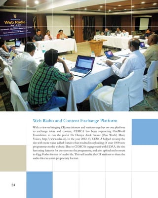 Web Radio and Content Exchange Platform
With a view to bringing CR practitioners and stations together on one platform
to exchange ideas and content, CEMCA has been supporting OneWorld
Foundation to run the portal Ek Duniya Anek Awaaz (One World, Many
Voices, http://www.edaa.in). In the year 2012-13, CEMCA helped revamp the
site with more value added features that resulted in uploading of over 1000 new
programmes to the website. Due to CEMCA’s engagement with EDAA, the site
has rating features for users to rate the programme, and also upload and convert
to Ogg Vorbis format of audio file. This will enable the CR stations to share the
audio files in a non-proprietary format.

24

 