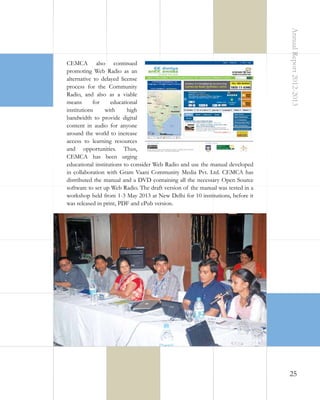 Annual Report 2012-2013

CEMCA also continued
promoting Web Radio as an
alternative to delayed license
process for the Community
Radio, and also as a viable
means
for
educational
institutions
with
high
bandwidth to provide digital
content in audio for anyone
around the world to increase
access to learning resources
and opportunities. Thus,
CEMCA has been urging
educational institutions to consider Web Radio and use the manual developed
in collaboration with Gram Vaani Community Media Pvt. Ltd. CEMCA has
distributed the manual and a DVD containing all the necessary Open Source
software to set up Web Radio. The draft version of the manual was tested in a
workshop held from 1-3 May 2013 at New Delhi for 10 institutions, before it
was released in print, PDF and ePub version.

25

 