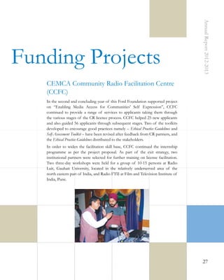 Annual Report 2012-2013

Funding Projects
CEMCA Community Radio Facilitation Centre
(CCFC)
In the second and concluding year of this Ford Foundation supported project
on “Enabling Media Access for Communities’ Self Expression”, CCFC
continued to provide a range of services to applicants taking them through
the various stages of the CR licence process. CCFC helped 25 new applicants
and also guided 56 applicants through subsequent stages. Two of the toolkits
developed to encourage good practices namely – Ethical Practice Guidelines and
Self-Assessment Toolkit – have been revised after feedback from CR partners, and
the Ethical Practice Guidelines distributed to the stakeholders.
In order to widen the facilitation skill base, CCFC continued the internship
programme as per the project proposal. As part of the exit strategy, two
institutional partners were selected for further training on license facilitation.
Two three-day workshops were held for a group of 10-15 persons at Radio
Luit, Gauhati University, located in the relatively underserved area of the
north eastern part of India, and Radio FTII at Film and Television Institute of
India, Pune.

27

 