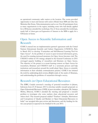 Annual Report 2012-2013

an operational community radio station at the location. The events provided
opportunity to meet and interact with senior officials from MIB and other line
Ministries like Home, Telecommunication and so on. Over 80 participants from
as many organisations in the region, including some who had already applied
for a CR licence attended the workshops. Out of those attended the workshops,
nearly half of them gave an Expression of Interest to the MIB to apply for a
CR licence in future.

Open Access to Scientific Information and
Research
CEMCA entered into an implementation partner’s agreement with the United
Nations Educational, Scientific and Culture Organisation (UNESCO), Paris
in March 2013 to develop “Curriculum and Self-Directed Learning Tool for
Open Access”. As the problem of access to peer-reviewed information grows,
the need for creating increased awareness for Open Access becomes vital. The
UNESCO within its OA strategy adopted in the General Conference in 2011
envisaged capacity building of researchers and librarians on Open Access.
The objective of the project is to create learning content on Open Access for
researchers, librarians and UNESCO staff in a systematic process and help
institutions and researchers around the world adopt Open Access to scientific
information in their scholarly communication practice. CEMCA has initiated
the work by undertaking desk reviews, Delphi study of the needs of librarians,
and understanding the problems of researchers through a survey.

Research on Open Educational Resources
The IDRC, Canada convened a meeting of potential researchers in Jakarta,
Indonesia from 21-25 January 2013 to develop suitable research proposals on
Open Educational Resources (OER) in post-secondary education. Dr. Sanjaya
Mishra, Director, CEMCA attended the meeting and proposed a research
problem to investigate why some teachers share educational resources and
others don’t. The research proposal entitled “Teachers’ Attitudes, Motivations
and Conceptions of Quality and Barriers to Open Educational Resources in
India” was accepted after peer review and discussion, and the funding for the
two year project is expected to be finalised in the year 2013.

29

 