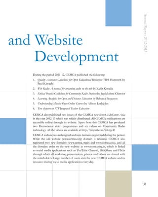 Annual Report 2012-2013

and Website
Development
During the period 2011-12, CEMCA published the following:
1.	 Quality Assurance Guidelines for Open Educational Resources: TIPS Framework by
Paul Kawachi
2.	 Web Radio: A manual for streaming audio on the web by Zahir Koradia
3.	 Ethical Practice Guidelines for Community Radio Stations by Jayalakshmi Chittoor
4.	 Learning Analytics for Open and Distance Education by Rebecca Ferguson
5.	 Understanding Massive Open Online Courses by Allison Littlejohn
6.	 Two chapters on ICT Integrated Teacher Education
CEMCA also published two issues of the CEMCA newsletter, EduComm Asia,
in the year 2012-13 which was widely distributed. All CEMCA publications are
accessible online through its website. Apart from this CEMCA has produced
two Promotional video programmes and six videos on Community Radio
technology. All the videos are available at http://tinyurl.com/mkrpy4l
CEMCA website was redesigned and new domains registered during the period.
While the old website (www.cemca.org) domain is retained, CEMCA also
registered two new domains (www.cemca.org.in and www.cemca.asia), and all
the domains point to the new website at www.cemca.org.in, which is linked
to social media applications such as YouTube Channel, SlideShare and Flickr
through which all workshop presentations, photos and videos are shared with
the stakeholders. Large number of users visit the new CEMCA website and its
resource sharing social media applications every day.

31

 