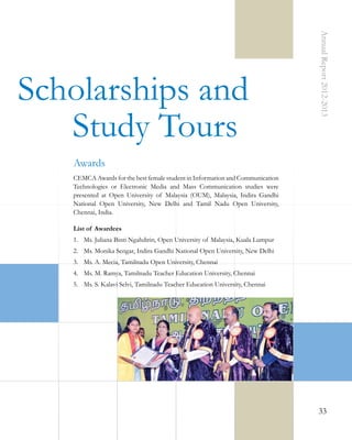 Annual Report 2012-2013

Scholarships and
Study Tours
Awards
CEMCA Awards for the best female student in Information and Communication
Technologies or Electronic Media and Mass Communication studies were
presented at Open University of Malaysia (OUM), Malaysia, Indira Gandhi
National Open University, New Delhi and Tamil Nadu Open University,
Chennai, India.
List of Awardees
1.	 Ms. Juliana Binti Ngahdirin, Open University of Malaysia, Kuala Lumpur
2.	 Ms. Monika Sengar, Indira Gandhi National Open University, New Delhi
3.	 Ms. A. Mecia, Tamilnadu Open University, Chennai
4.	 Ms. M. Ramya, Tamilnadu Teacher Education University, Chennai
5.	 Ms. S. Kalavi Selvi, Tamilnadu Teacher Education University, Chennai

33

 