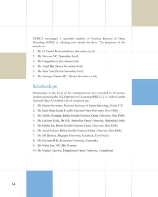 CEMCA encouraged 6 successful students of National Institute of Open
Schooling (NIOS) by releasing cash awards for them. The recipients of the
awards are:
1.	 Mr. H. Omkar Kadambalithaya (Secondary level)
2.	 Mr. Shravan A.C. (Secondary level)
3.	 Mr. Gangadharan (Secondary level)
4.	 Ms. Anjali Rai (Senior Secondary level)
5.	 Ms. Saba Asad (Senior Secondary level)
6.	 Ms. Sumayya Nazrin M.C. (Senior Secondary level)

Scholarships
Scholarships in the form of fee reimbursement were awarded to 10 women
students pursuing the P.G. Diploma in E-Learning (PGDEL) of Indira Gandhi
National Open University. List of recipients are:
1.	 Dr. Mamta Srivastava, National Institute of Open Schooling, Noida, U.P.
2.	 Dr. Sachi Shah, Indira Gandhi National Open University, New Delhi
3.	 Dr. Mallika Banerjee, Indira Gandhi National Open University, New Delhi
4.	 Dr. Lakshmi Gade, Dr. B.R. Ambedkar Open University, Hyderabad, India
5.	 Dr. Shikha Rai, Indira Gandhi National Open University, New Delhi
6.	 Dr. Anjuli Suhane, Indira Gandhi National Open University, New Delhi
7.	 Dr. S.P. Denisia, Alagappa University, Karaikudi, Tamil Nadu
8.	 Dr. Haseena H.K., Kuvempu University, Karnataka
9.	 Dr. Nisha Jain, NMIMS, Mumbai
10.	 Dr. Manjari Agarwal, Uttarakhand Open University, Uttarakhand

34

 