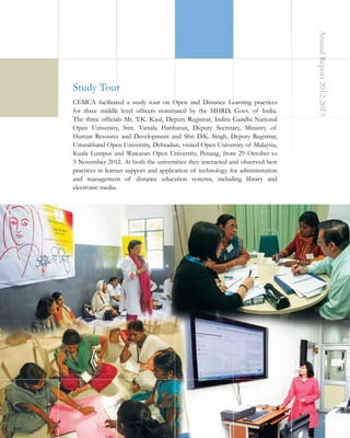 CEMCA facilitated a study tour on Open and Distance Learning practices
for three middle level officers nominated by the MHRD, Govt. of India.
The three officials Mr. T.K. Kaul, Deputy Registrar, Indira Gandhi National
Open University, Smt. Vatsala Hariharan, Deputy Secretary, Ministry of
Human Resource and Development and Shri D.K. Singh, Deputy Registrar,
Uttarakhand Open University, Dehradun, visited Open University of Malaysia,
Kuala Lumpur and Wawasan Open University, Penang, from 29 October to
3 November 2012. At both the universities they interacted and observed best
practices in learner support and application of technology for administration
and management of distance education systems, including library and
electronic media.

Annual Report 2012-2013

Study Tour

35

 