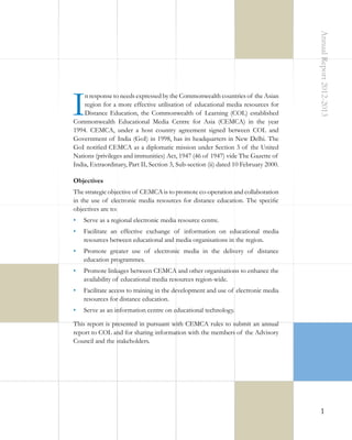 Annual Report 2012-2013

I

n response to needs expressed by the Commonwealth countries of the Asian
region for a more effective utilisation of educational media resources for
Distance Education, the Commonwealth of Learning (COL) established
Commonwealth Educational Media Centre for Asia (CEMCA) in the year
1994. CEMCA, under a host country agreement signed between COL and
Government of India (GoI) in 1998, has its headquarters in New Delhi. The
GoI notified CEMCA as a diplomatic mission under Section 3 of the United
Nations (privileges and immunities) Act, 1947 (46 of 1947) vide The Gazette of
India, Extraordinary, Part II, Section 3, Sub-section (ii) dated 10 February 2000.
Objectives
The strategic objective of CEMCA is to promote co-operation and collaboration
in the use of electronic media resources for distance education. The specific
objectives are to:
•	 Serve as a regional electronic media resource centre.
•	 Facilitate an effective exchange of information on educational media
resources between educational and media organisations in the region.
•	 Promote greater use of electronic media in the delivery of distance
education programmes.
•	 Promote linkages between CEMCA and other organisations to enhance the
availability of educational media resources region-wide.
•	 Facilitate access to training in the development and use of electronic media
resources for distance education.
•	 Serve as an information centre on educational technology.
This report is presented in pursuant with CEMCA rules to submit an annual
report to COL and for sharing information with the members of the Advisory
Council and the stakeholders.

1

 