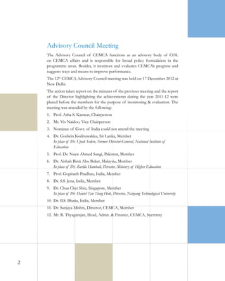 Advisory Council Meeting
The Advisory Council of CEMCA functions as an advisory body of COL
on CEMCA affairs and is responsible for broad policy formulation in the
programme areas. Besides, it monitors and evaluates CEMCA’s progress and
suggests ways and means to improve performance.
The 12th CEMCA Advisory Council meeting was held on 17 December 2012 at
New Delhi.
The action taken report on the minutes of the previous meeting and the report
of the Director highlighting the achievements during the year 2011-12 were
placed before the members for the purpose of monitoring & evaluation. The
meeting was attended by the following:
1.	 Prof. Asha S. Kanwar, Chairperson
2.	 Mr. Vis Naidoo, Vice Chairperson
3.	 Nominee of Govt. of India could not attend the meeting
4.	 Dr. Godwin Kodituwakku, Sri Lanka, Member
In place of Dr. Upali Sedere, Former Director-General, National Institute of
Education
5.	 Prof. Dr. Nazir Ahmed Sangi, Pakistan, Member
6.	 Dr. Aishah Binti Abu Baker, Malaysia, Member
In place of Dr. Zarida Hambali, Director, Ministry of Higher Education
7.	 Prof. Gopinath Pradhan, India, Member
8.	 Dr. S.S. Jena, India, Member
9.	 Dr. Chua Chet Shiu, Singapore, Member
In place of Dr. Daniel Tan Tiong Hok, Director, Nanyang Technological University
10.	 Dr. B.S. Bhatia, India, Member
11.	 Dr. Sanjaya Mishra, Director, CEMCA, Member
12.	 Mr. R. Thyagarajan, Head, Admn. & Finance, CEMCA, Secretary

2

 