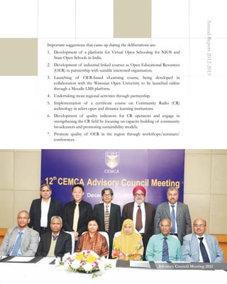 1.	 Development of a platform for Virtual Open Schooling for NIOS and
State Open Schools in India.
2.	 Development of industrial linked courses as Open Educational Resources
(OER) in partnership with suitable interested organisation.
3.	 Launching of OER-based eLearning course, being developed in
collaboration with the Wawasan Open University to be launched online
through a Moodle LMS platform.

Annual Report 2012-2013

Important suggestions that came up during the deliberations are:

4.	 Undertaking more regional activities through partnership.
5.	 Implementation of a certificate course on Community Radio (CR)
technology in select open and distance learning institutions.
6.	 Development of quality indicators for CR operators and engage in
strengthening the CR field by focusing on capacity building of community
broadcasters and promoting sustainability models.
7.	 Promote quality of OER in the region through workshops/seminars/
conferences.

3
Advisory Council Meeting 2012

 