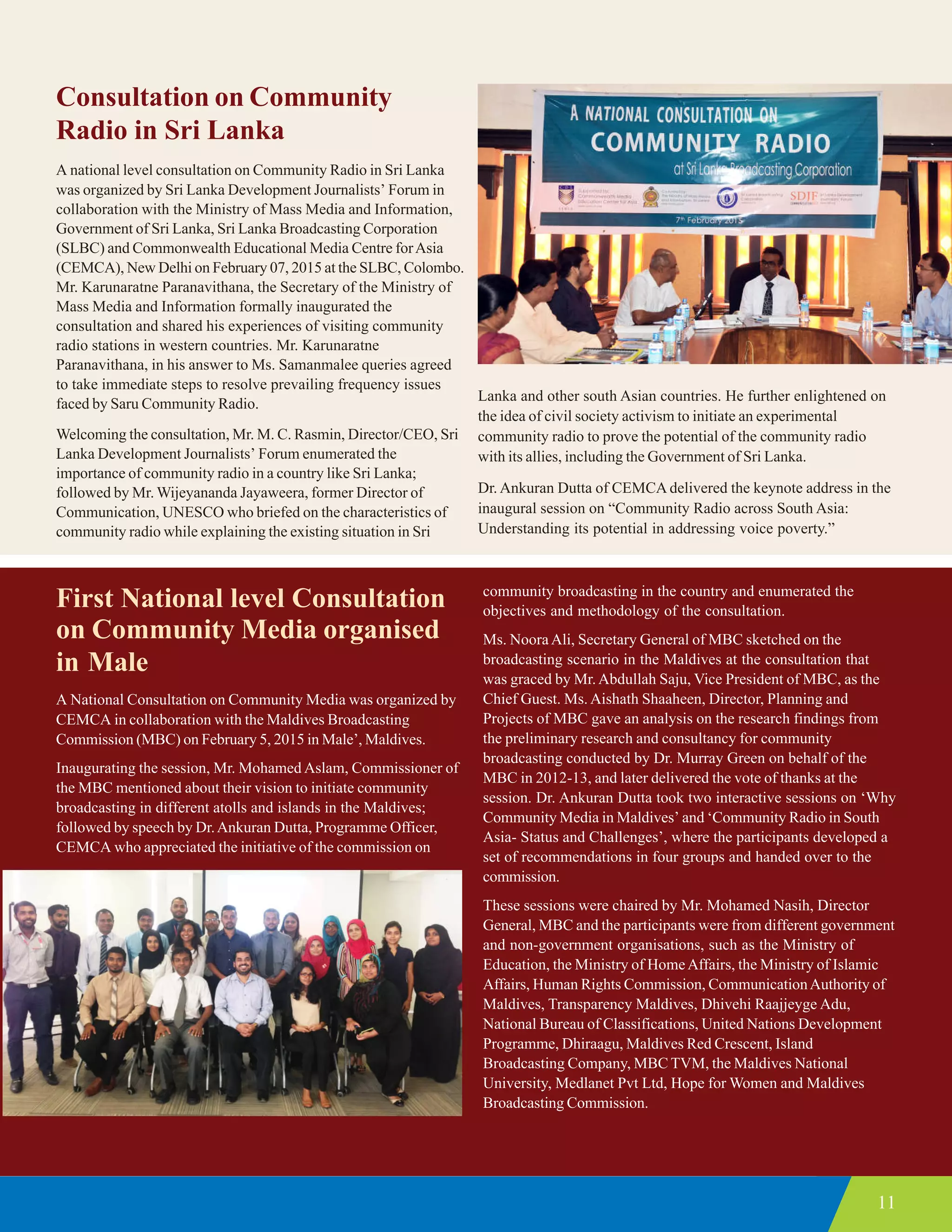 11
Consultation on Community
Radio in Sri Lanka
A national level consultation on Community Radio in Sri Lanka
was organized by Sri Lanka Development Journalists’ Forum in
collaboration with the Ministry of Mass Media and Information,
Government of Sri Lanka, Sri Lanka Broadcasting Corporation
(SLBC) and Commonwealth Educational Media Centre forAsia
(CEMCA), New Delhi on February 07, 2015 at the SLBC, Colombo.
Mr. Karunaratne Paranavithana, the Secretary of the Ministry of
Mass Media and Information formally inaugurated the
consultation and shared his experiences of visiting community
radio stations in western countries. Mr. Karunaratne
Paranavithana, in his answer to Ms. Samanmalee queries agreed
to take immediate steps to resolve prevailing frequency issues
faced by Saru Community Radio.
Welcoming the consultation, Mr. M. C. Rasmin, Director/CEO, Sri
Lanka Development Journalists’ Forum enumerated the
importance of community radio in a country like Sri Lanka;
followed by Mr. Wijeyananda Jayaweera, former Director of
Communication, UNESCO who briefed on the characteristics of
community radio while explaining the existing situation in Sri
Lanka and other south Asian countries. He further enlightened on
the idea of civil society activism to initiate an experimental
community radio to prove the potential of the community radio
with its allies, including the Government of Sri Lanka.
Dr. Ankuran Dutta of CEMCA delivered the keynote address in the
inaugural session on “Community Radio across South Asia:
Understanding its potential in addressing voice poverty.”
First National level Consultation
on Community Media organised
in Male
A National Consultation on Community Media was organized by
CEMCA in collaboration with the Maldives Broadcasting
Commission (MBC) on February 5, 2015 in Male’, Maldives.
Inaugurating the session, Mr. Mohamed Aslam, Commissioner of
the MBC mentioned about their vision to initiate community
broadcasting in different atolls and islands in the Maldives;
followed by speech by Dr.Ankuran Dutta, Programme Officer,
CEMCA who appreciated the initiative of the commission on
community broadcasting in the country and enumerated the
objectives and methodology of the consultation.
Ms. Noora Ali, Secretary General of MBC sketched on the
broadcasting scenario in the Maldives at the consultation that
was graced by Mr.Abdullah Saju, Vice President of MBC, as the
Chief Guest. Ms. Aishath Shaaheen, Director, Planning and
Projects of MBC gave an analysis on the research findings from
the preliminary research and consultancy for community
broadcasting conducted by Dr. Murray Green on behalf of the
MBC in 2012-13, and later delivered the vote of thanks at the
session. Dr. Ankuran Dutta took two interactive sessions on ‘Why
Community Media in Maldives’ and ‘Community Radio in South
Asia- Status and Challenges’, where the participants developed a
set of recommendations in four groups and handed over to the
commission.
These sessions were chaired by Mr. Mohamed Nasih, Director
General, MBC and the participants were from different government
and non-government organisations, such as the Ministry of
Education, the Ministry of HomeAffairs, the Ministry of Islamic
Affairs, Human Rights Commission, CommunicationAuthority of
Maldives, Transparency Maldives, Dhivehi Raajjeyge Adu,
National Bureau of Classifications, United Nations Development
Programme, Dhiraagu, Maldives Red Crescent, Island
Broadcasting Company, MBC TVM, the Maldives National
University, Medlanet Pvt Ltd, Hope for Women and Maldives
Broadcasting Commission.
 