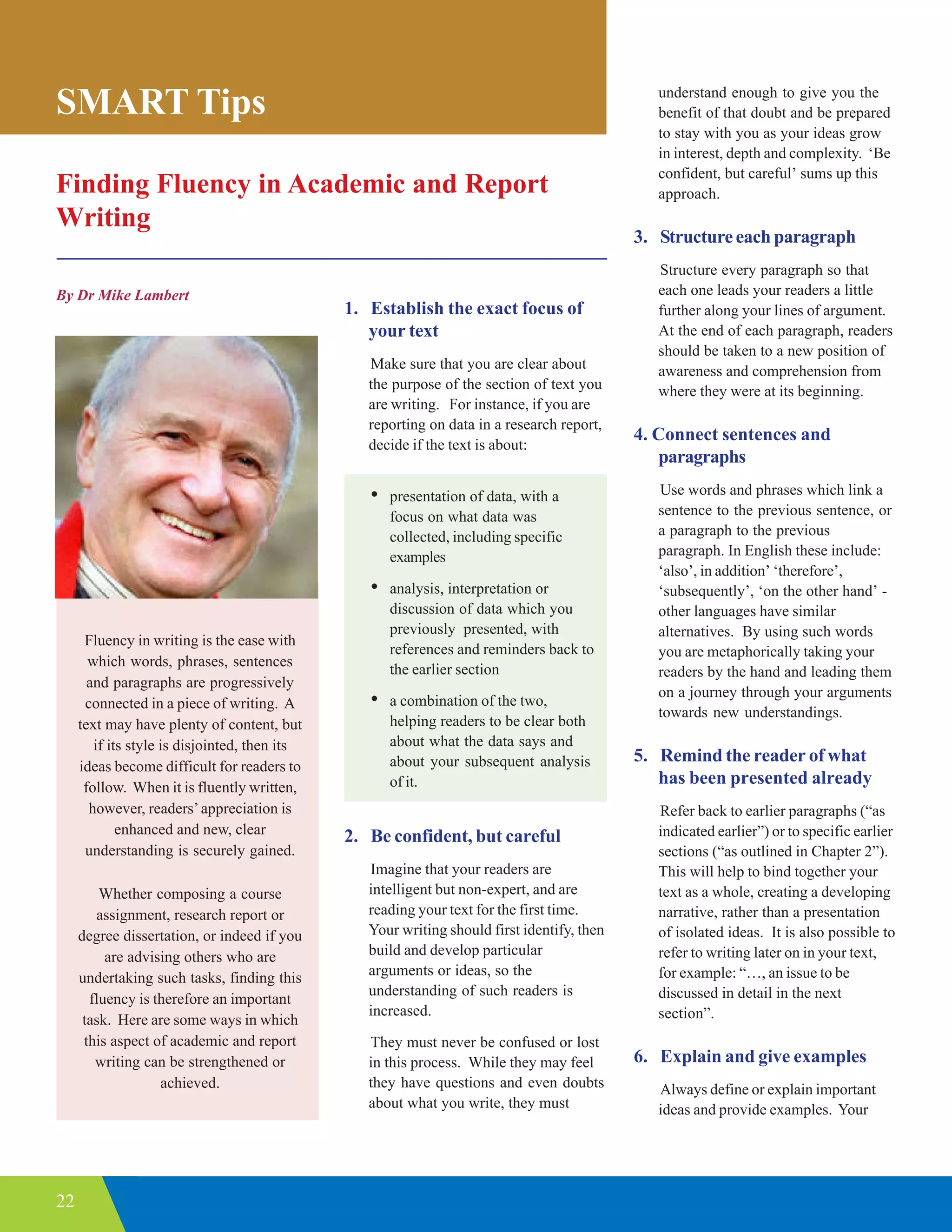 22
Finding Fluency in Academic and Report
Writing
By Dr Mike Lambert
SMART Tips
1. Establish the exact focus of
your text
Make sure that you are clear about
the purpose of the section of text you
are writing. For instance, if you are
reporting on data in a research report,
decide if the text is about:
• presentation of data, with a
focus on what data was
collected, including specific
examples
• analysis, interpretation or
discussion of data which you
previously presented, with
references and reminders back to
the earlier section
• a combination of the two,
helping readers to be clear both
about what the data says and
about your subsequent analysis
of it.
2. Be confident, but careful
Imagine that your readers are
intelligent but non-expert, and are
reading your text for the first time.
Your writing should first identify, then
build and develop particular
arguments or ideas, so the
understanding of such readers is
increased.
They must never be confused or lost
in this process. While they may feel
they have questions and even doubts
about what you write, they must
Fluency in writing is the ease with
which words, phrases, sentences
and paragraphs are progressively
connected in a piece of writing. A
text may have plenty of content, but
if its style is disjointed, then its
ideas become difficult for readers to
follow. When it is fluently written,
however, readers’appreciation is
enhanced and new, clear
understanding is securely gained.
Whether composing a course
assignment, research report or
degree dissertation, or indeed if you
are advising others who are
undertaking such tasks, finding this
fluency is therefore an important
task. Here are some ways in which
this aspect of academic and report
writing can be strengthened or
achieved.
understand enough to give you the
benefit of that doubt and be prepared
to stay with you as your ideas grow
in interest, depth and complexity. ‘Be
confident, but careful’ sums up this
approach.
3. Structure each paragraph
Structure every paragraph so that
each one leads your readers a little
further along your lines of argument.
At the end of each paragraph, readers
should be taken to a new position of
awareness and comprehension from
where they were at its beginning.
4. Connect sentences and
paragraphs
Use words and phrases which link a
sentence to the previous sentence, or
a paragraph to the previous
paragraph. In English these include:
‘also’, in addition’ ‘therefore’,
‘subsequently’, ‘on the other hand’ -
other languages have similar
alternatives. By using such words
you are metaphorically taking your
readers by the hand and leading them
on a journey through your arguments
towards new understandings.
5. Remind the reader of what
has been presented already
Refer back to earlier paragraphs (“as
indicated earlier”) or to specific earlier
sections (“as outlined in Chapter 2”).
This will help to bind together your
text as a whole, creating a developing
narrative, rather than a presentation
of isolated ideas. It is also possible to
refer to writing later on in your text,
for example: “…, an issue to be
discussed in detail in the next
section”.
6. Explain and give examples
Always define or explain important
ideas and provide examples. Your
 