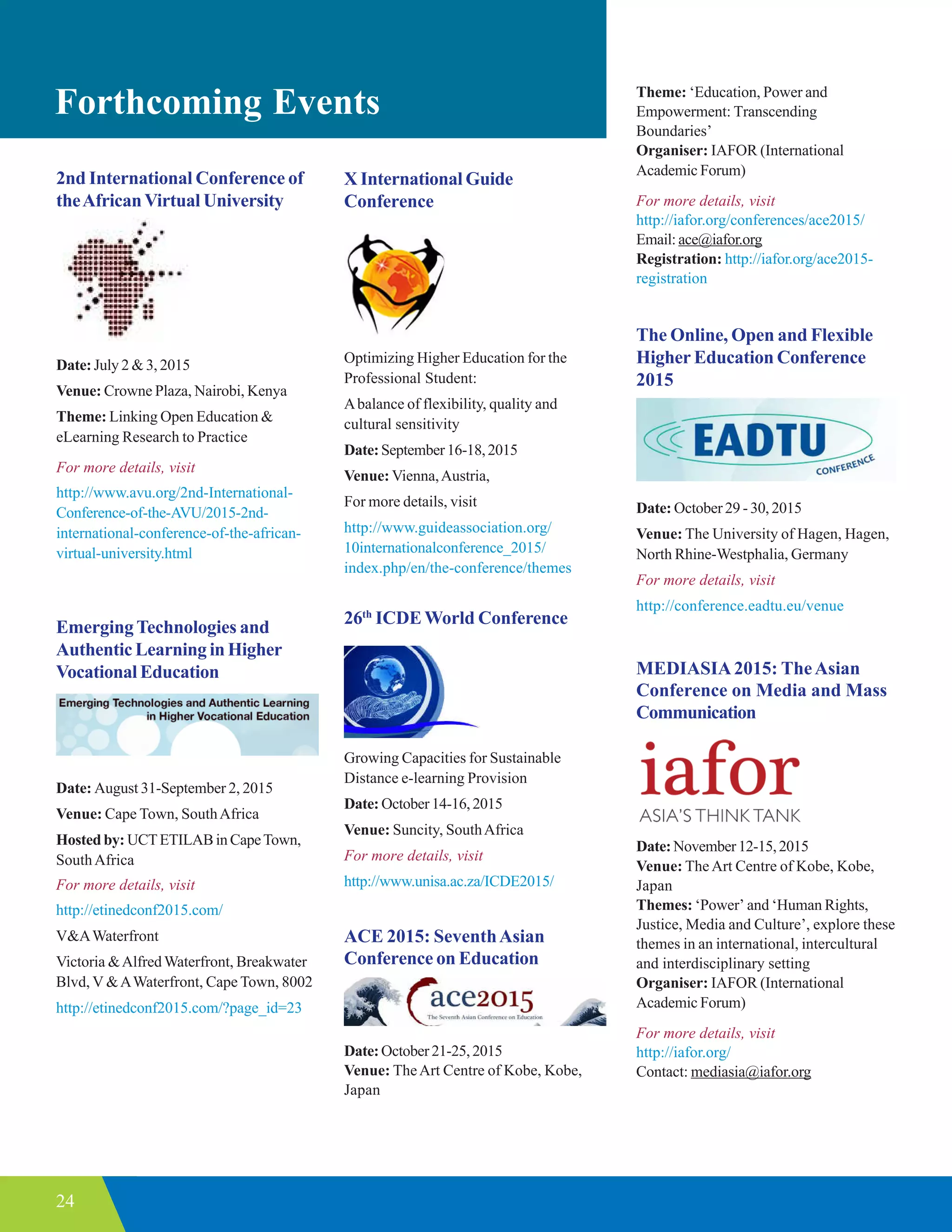 24
Forthcoming Events
MEDIASIA2015: TheAsian
Conference on Media and Mass
Communication
Date:November12-15,2015
Venue: TheArt Centre of Kobe, Kobe,
Japan
Themes: ‘Power’ and ‘Human Rights,
Justice, Media and Culture’, explore these
themes in an international, intercultural
and interdisciplinary setting
Organiser: IAFOR (International
Academic Forum)
For more details, visit
http://iafor.org/
Contact: mediasia@iafor.org
2nd International Conference of
theAfricanVirtual University
Date:July 2 & 3, 2015
Venue: Crowne Plaza, Nairobi, Kenya
Theme: Linking Open Education &
eLearning Research to Practice
For more details, visit
http://www.avu.org/2nd-International-
Conference-of-the-AVU/2015-2nd-
international-conference-of-the-african-
virtual-university.html
EmergingTechnologies and
Authentic Learning in Higher
Vocational Education
Date: August 31-September 2, 2015
Venue: Cape Town, SouthAfrica
Hosted by: UCTETILAB in CapeTown,
SouthAfrica
For more details, visit
http://etinedconf2015.com/
V&AWaterfront
Victoria &AlfredWaterfront, Breakwater
Blvd, V &AWaterfront, Cape Town, 8002
http://etinedconf2015.com/?page_id=23
X International Guide
Conference
Optimizing Higher Education for the
Professional Student:
Abalance of flexibility, quality and
cultural sensitivity
Date:September16-18,2015
Venue: Vienna,Austria,
For more details, visit
http://www.guideassociation.org/
10internationalconference_2015/
index.php/en/the-conference/themes
26th
ICDE World Conference
Growing Capacities for Sustainable
Distance e-learning Provision
Date: October14-16,2015
Venue: Suncity, SouthAfrica
For more details, visit
http://www.unisa.ac.za/ICDE2015/
ACE 2015: SeventhAsian
Conference on Education
Date:October21-25,2015
Venue: TheArt Centre of Kobe, Kobe,
Japan
The Online, Open and Flexible
Higher Education Conference
2015
Date: October 29 - 30, 2015
Venue: The University of Hagen, Hagen,
North Rhine-Westphalia, Germany
For more details, visit
http://conference.eadtu.eu/venue
Theme: ‘Education, Power and
Empowerment: Transcending
Boundaries’
Organiser: IAFOR (International
Academic Forum)
For more details, visit
http://iafor.org/conferences/ace2015/
Email: ace@iafor.org
Registration: http://iafor.org/ace2015-
registration
 