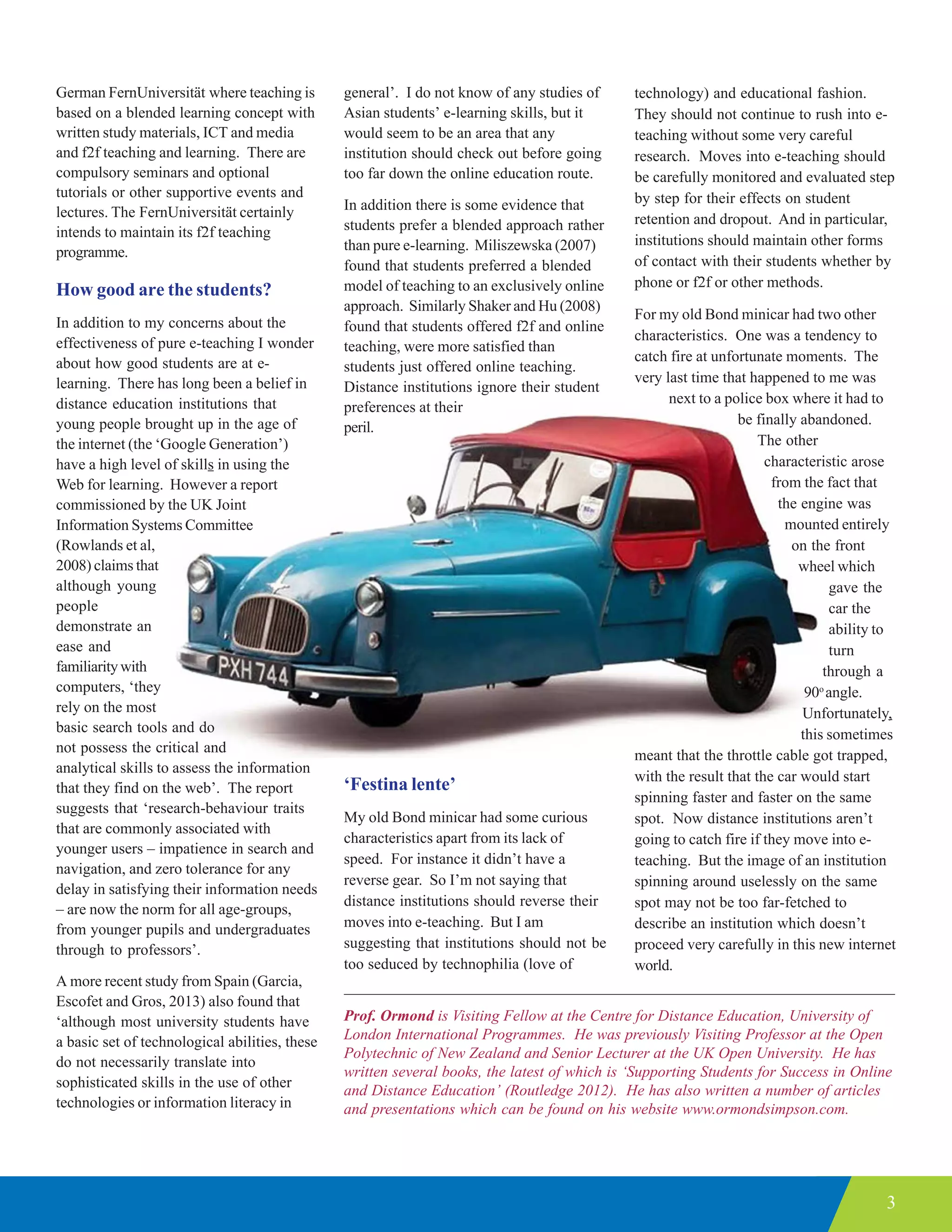 3
German FernUniversität where teaching is
based on a blended learning concept with
written study materials, ICT and media
and f2f teaching and learning. There are
compulsory seminars and optional
tutorials or other supportive events and
lectures. The FernUniversität certainly
intends to maintain its f2f teaching
programme.
How good are the students?
In addition to my concerns about the
effectiveness of pure e-teaching I wonder
about how good students are at e-
learning. There has long been a belief in
distance education institutions that
young people brought up in the age of
the internet (the ‘Google Generation’)
have a high level of skills in using the
Web for learning. However a report
commissioned by the UK Joint
Information Systems Committee
(Rowlands et al,
2008) claims that
although young
people
demonstrate an
ease and
familiaritywith
computers, ‘they
rely on the most
basic search tools and do
not possess the critical and
analytical skills to assess the information
that they find on the web’. The report
suggests that ‘research-behaviour traits
that are commonly associated with
younger users – impatience in search and
navigation, and zero tolerance for any
delay in satisfying their information needs
– are now the norm for all age-groups,
from younger pupils and undergraduates
through to professors’.
A more recent study from Spain (Garcia,
Escofet and Gros, 2013) also found that
‘although most university students have
a basic set of technological abilities, these
do not necessarily translate into
sophisticated skills in the use of other
technologies or information literacy in
general’. I do not know of any studies of
Asian students’ e-learning skills, but it
would seem to be an area that any
institution should check out before going
too far down the online education route.
In addition there is some evidence that
students prefer a blended approach rather
than pure e-learning. Miliszewska (2007)
found that students preferred a blended
model of teaching to an exclusively online
approach. Similarly Shaker and Hu (2008)
found that students offered f2f and online
teaching, were more satisfied than
students just offered online teaching.
Distance institutions ignore their student
preferences at their
peril.
‘Festina lente’
My old Bond minicar had some curious
characteristics apart from its lack of
speed. For instance it didn’t have a
reverse gear. So I’m not saying that
distance institutions should reverse their
moves into e-teaching. But I am
suggesting that institutions should not be
too seduced by technophilia (love of
Prof. Ormond is Visiting Fellow at the Centre for Distance Education, University of
London International Programmes. He was previously Visiting Professor at the Open
Polytechnic of New Zealand and Senior Lecturer at the UK Open University. He has
written several books, the latest of which is ‘Supporting Students for Success in Online
and Distance Education’ (Routledge 2012). He has also written a number of articles
and presentations which can be found on his website www.ormondsimpson.com.
technology) and educational fashion.
They should not continue to rush into e-
teaching without some very careful
research. Moves into e-teaching should
be carefully monitored and evaluated step
by step for their effects on student
retention and dropout. And in particular,
institutions should maintain other forms
of contact with their students whether by
phone or f2f or other methods.
For my old Bond minicar had two other
characteristics. One was a tendency to
catch fire at unfortunate moments. The
very last time that happened to me was
next to a police box where it had to
be finally abandoned.
The other
characteristic arose
from the fact that
the engine was
mounted entirely
on the front
wheel which
gave the
car the
ability to
turn
through a
90o
angle.
Unfortunately,
this sometimes
meant that the throttle cable got trapped,
with the result that the car would start
spinning faster and faster on the same
spot. Now distance institutions aren’t
going to catch fire if they move into e-
teaching. But the image of an institution
spinning around uselessly on the same
spot may not be too far-fetched to
describe an institution which doesn’t
proceed very carefully in this new internet
world.
 