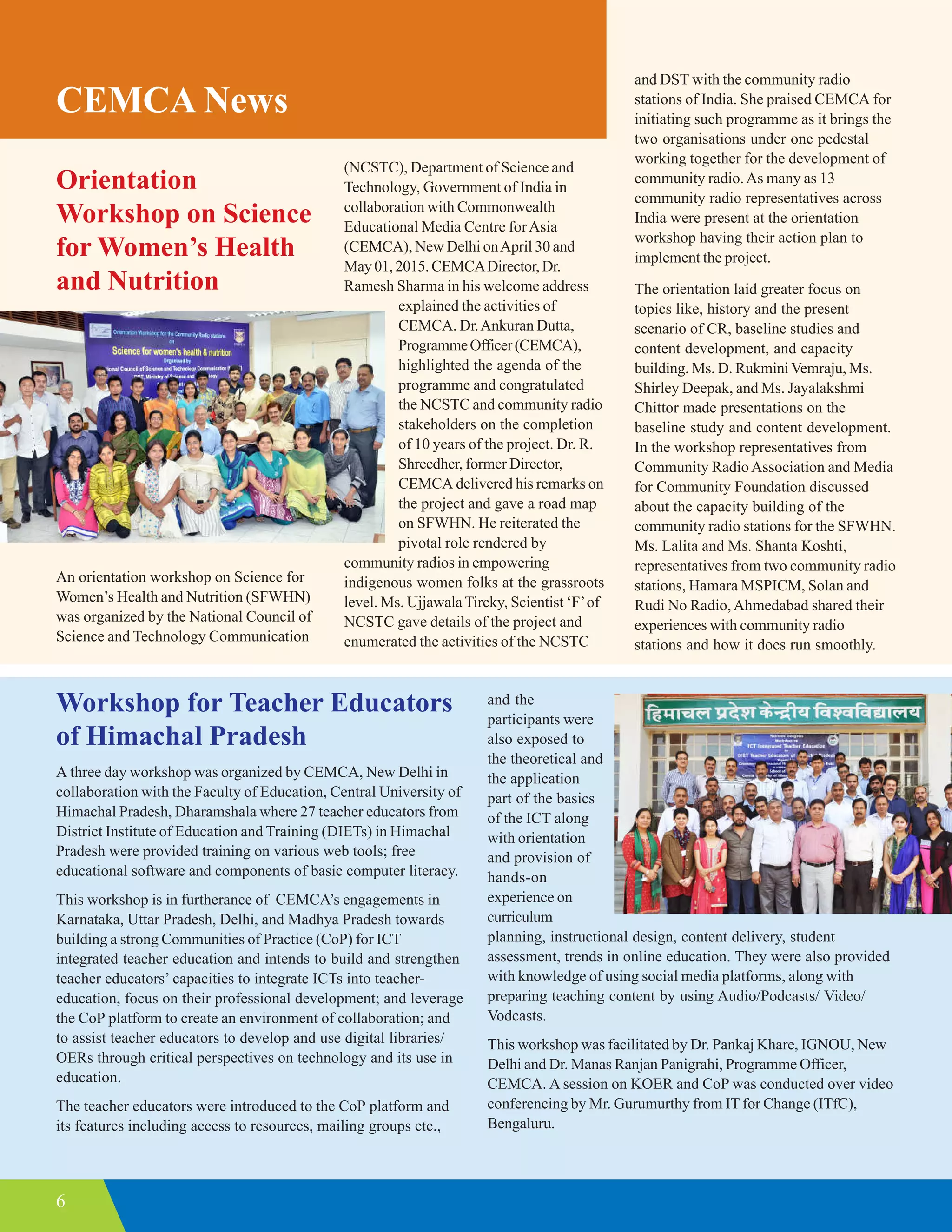 6
CEMCA News
Orientation
Workshop on Science
for Women’s Health
and Nutrition
An orientation workshop on Science for
Women’s Health and Nutrition (SFWHN)
was organized by the National Council of
Science and Technology Communication
(NCSTC), Department of Science and
Technology, Government of India in
collaboration with Commonwealth
Educational Media Centre forAsia
(CEMCA), New Delhi onApril 30 and
May01,2015.CEMCADirector, Dr.
Ramesh Sharma in his welcome address
explained the activities of
CEMCA. Dr.Ankuran Dutta,
ProgrammeOfficer(CEMCA),
highlighted the agenda of the
programme and congratulated
the NCSTC and community radio
stakeholders on the completion
of 10 years of the project. Dr. R.
Shreedher, former Director,
CEMCA delivered his remarks on
the project and gave a road map
on SFWHN. He reiterated the
pivotal role rendered by
community radios in empowering
indigenous women folks at the grassroots
level. Ms. UjjawalaTircky, Scientist ‘F’of
NCSTC gave details of the project and
enumerated the activities of the NCSTC
and DST with the community radio
stations of India. She praised CEMCA for
initiating such programme as it brings the
two organisations under one pedestal
working together for the development of
community radio.As many as 13
community radio representatives across
India were present at the orientation
workshop having their action plan to
implement the project.
The orientation laid greater focus on
topics like, history and the present
scenario of CR, baseline studies and
content development, and capacity
building. Ms. D. RukminiVemraju, Ms.
Shirley Deepak, and Ms. Jayalakshmi
Chittor made presentations on the
baseline study and content development.
In the workshop representatives from
Community RadioAssociation and Media
for Community Foundation discussed
about the capacity building of the
community radio stations for the SFWHN.
Ms. Lalita and Ms. Shanta Koshti,
representatives from two community radio
stations, Hamara MSPICM, Solan and
Rudi No Radio,Ahmedabad shared their
experiences with community radio
stations and how it does run smoothly.
Workshop for Teacher Educators
of Himachal Pradesh
A three day workshop was organized by CEMCA, New Delhi in
collaboration with the Faculty of Education, Central University of
Himachal Pradesh, Dharamshala where 27 teacher educators from
District Institute of Education and Training (DIETs) in Himachal
Pradesh were provided training on various web tools; free
educational software and components of basic computer literacy.
This workshop is in furtherance of CEMCA’s engagements in
Karnataka, Uttar Pradesh, Delhi, and Madhya Pradesh towards
building a strong Communities of Practice (CoP) for ICT
integrated teacher education and intends to build and strengthen
teacher educators’ capacities to integrate ICTs into teacher-
education, focus on their professional development; and leverage
the CoP platform to create an environment of collaboration; and
to assist teacher educators to develop and use digital libraries/
OERs through critical perspectives on technology and its use in
education.
The teacher educators were introduced to the CoP platform and
its features including access to resources, mailing groups etc.,
and the
participants were
also exposed to
the theoretical and
the application
part of the basics
of the ICT along
with orientation
and provision of
hands-on
experience on
curriculum
planning, instructional design, content delivery, student
assessment, trends in online education. They were also provided
with knowledge of using social media platforms, along with
preparing teaching content by using Audio/Podcasts/ Video/
Vodcasts.
This workshop was facilitated by Dr. Pankaj Khare, IGNOU, New
Delhi and Dr. Manas Ranjan Panigrahi, Programme Officer,
CEMCA. A session on KOER and CoP was conducted over video
conferencing by Mr. Gurumurthy from IT for Change (ITfC),
Bengaluru.
 