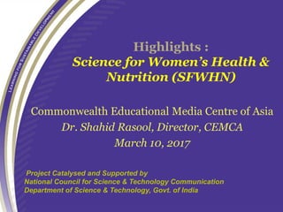 Highlights :
Science for Women’s Health &
Nutrition (SFWHN)
Commonwealth Educational Media Centre of Asia
Dr. Shahid Rasool, Director, CEMCA
March 10, 2017
.Project Catalysed and Supported by
National Council for Science & Technology Communication
Department of Science & Technology, Govt. of India
 