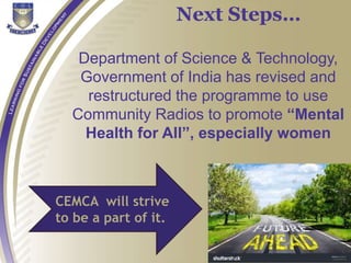 Department of Science & Technology,
Government of India has revised and
restructured the programme to use
Community Radios to promote “Mental
Health for All”, especially women
CEMCA will strive
to be a part of it.
Next Steps…
 